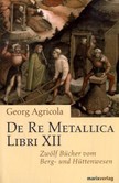De Re Metallica Libri XII, Zwölf Bücher vom Berg- und Hüttenwesen De Re Metallica Libri XII, Zwölf Bücher vom Berg- und Hüttenwesen